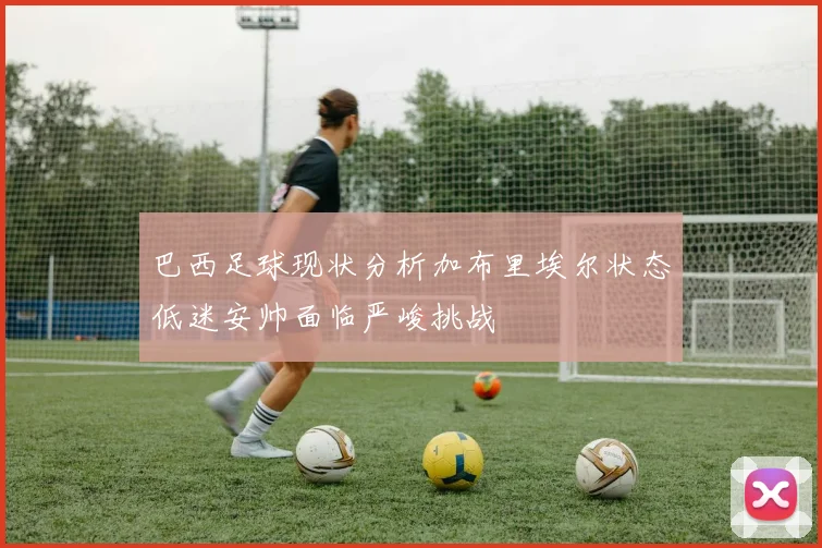 巴西足球现状分析加布里埃尔状态低迷安帅面临严峻挑战