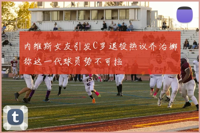 内维斯女友引发C罗退役热议乔治娜称这一代球员势不可挡