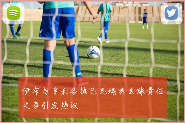 伊布与亨利各执己见瑞典丢球责任之争引发热议
