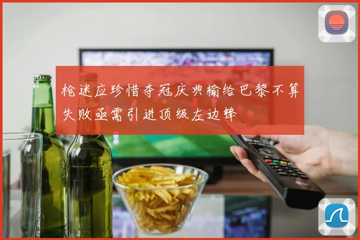 枪迷应珍惜夺冠庆典输给巴黎不算失败亟需引进顶级左边锋