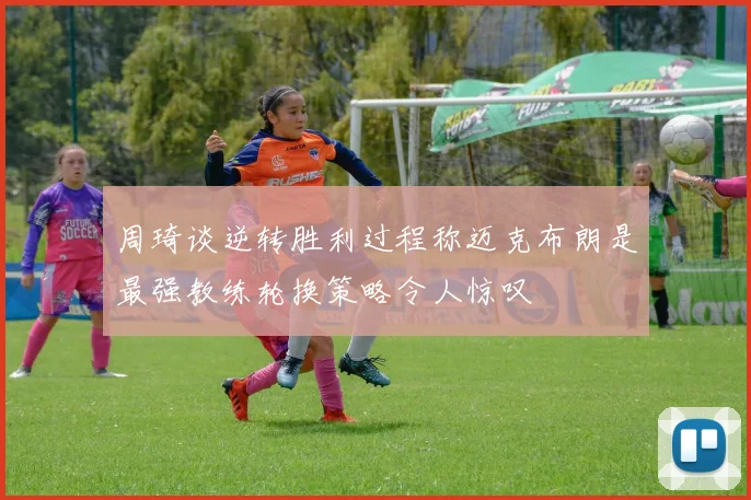 周琦谈逆转胜利过程称迈克布朗是最强教练轮换策略令人惊叹