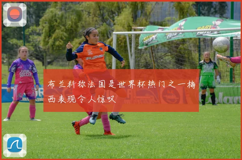 布兰科称法国是世界杯热门之一梅西表现令人惊叹