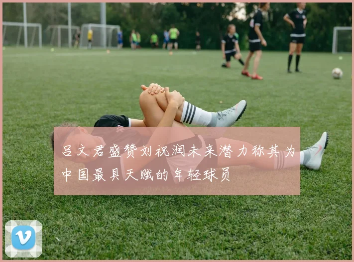 吕文君盛赞刘祝润未来潜力称其为中国最具天赋的年轻球员