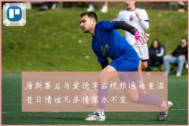 唐斯赛后与爱德华兹视频通话重温昔日情谊兄弟情深永不变