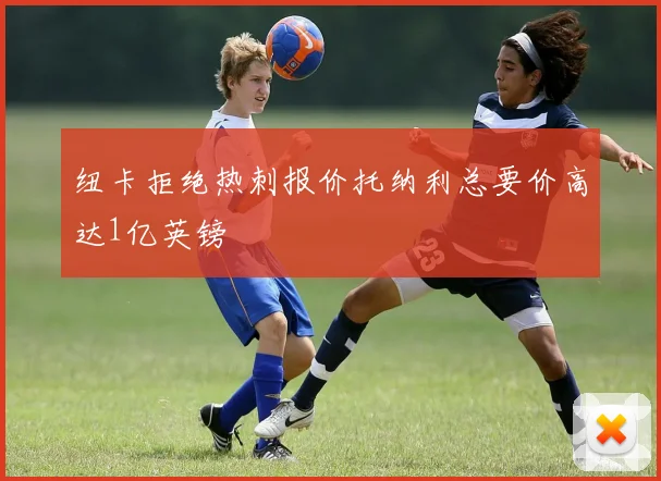 纽卡拒绝热刺报价托纳利总要价高达1亿英镑