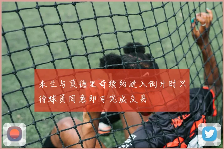 米兰与莫德里奇续约进入倒计时只待球员同意即可完成交易