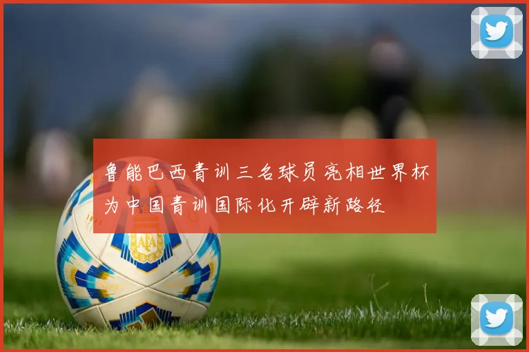 鲁能巴西青训三名球员亮相世界杯为中国青训国际化开辟新路径