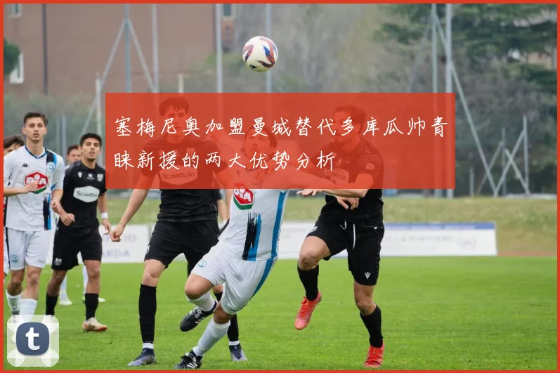 塞梅尼奥加盟曼城替代多库瓜帅青睐新援的两大优势分析