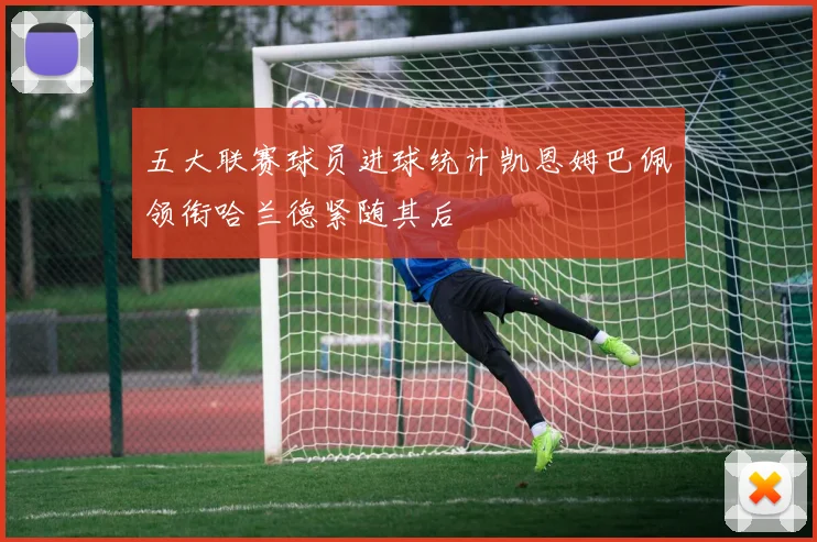 五大联赛球员进球统计凯恩姆巴佩领衔哈兰德紧随其后