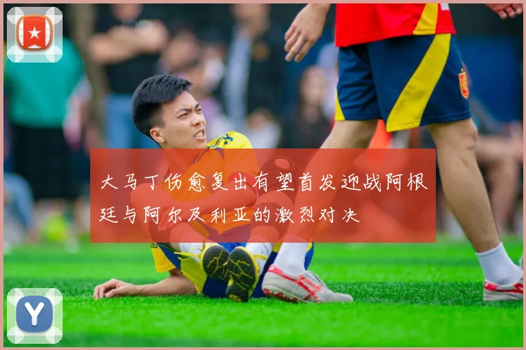 大马丁伤愈复出有望首发迎战阿根廷与阿尔及利亚的激烈对决