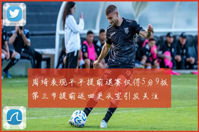 周琦表现平平提前退赛仅得5分9板第三节提前返回更衣室引发关注